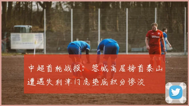 中超首轮战报：蓉城高居榜首泰山遭遇失利津门虎垫底积分惨淡