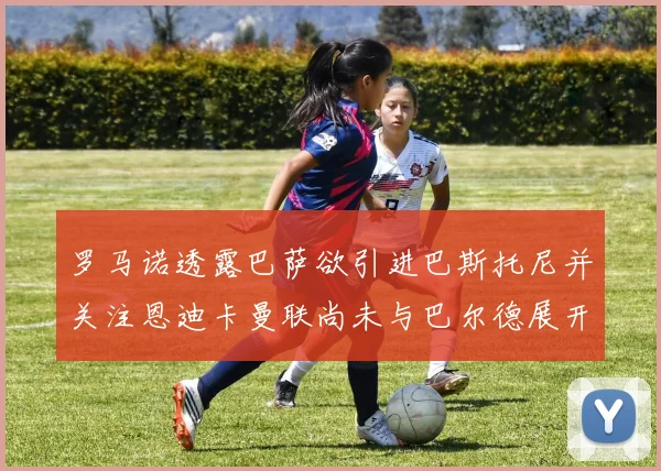 罗马诺透露巴萨欲引进巴斯托尼并关注恩迪卡曼联尚未与巴尔德展开谈判
