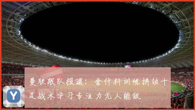 曼联跟队报道：舍什科训练拼劲十足战术学习专注力无人能敌