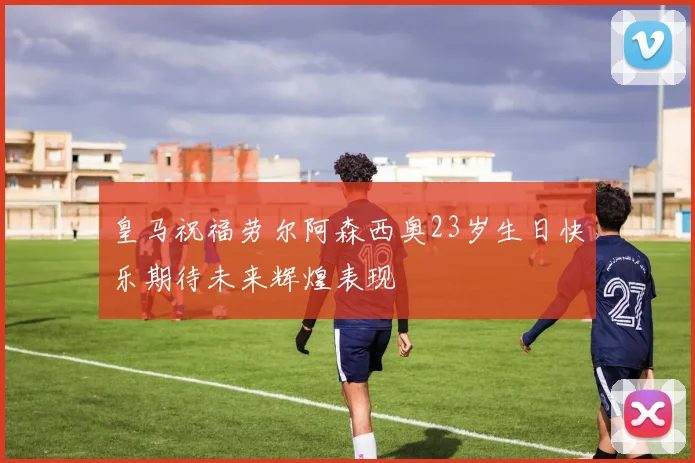 皇马祝福劳尔阿森西奥23岁生日快乐期待未来辉煌表现