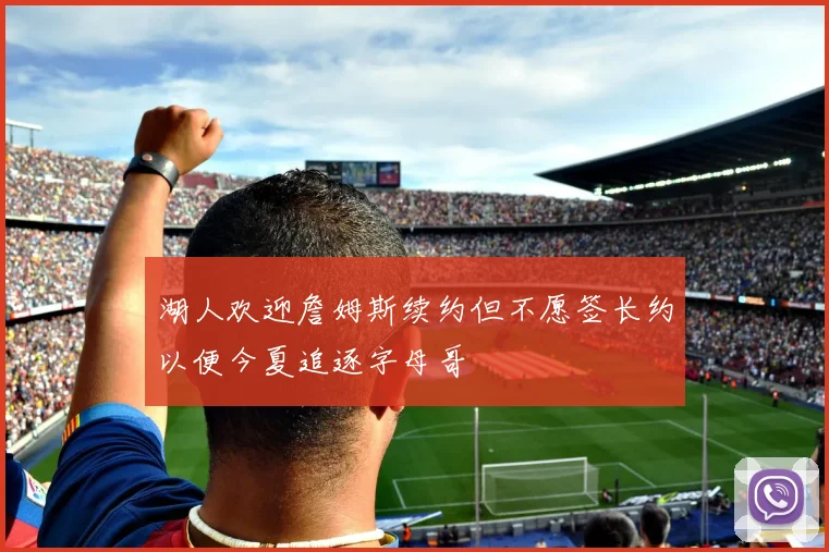 湖人欢迎詹姆斯续约但不愿签长约以便今夏追逐字母哥