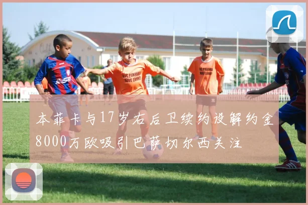 本菲卡与17岁右后卫续约设解约金8000万欧吸引巴萨切尔西关注