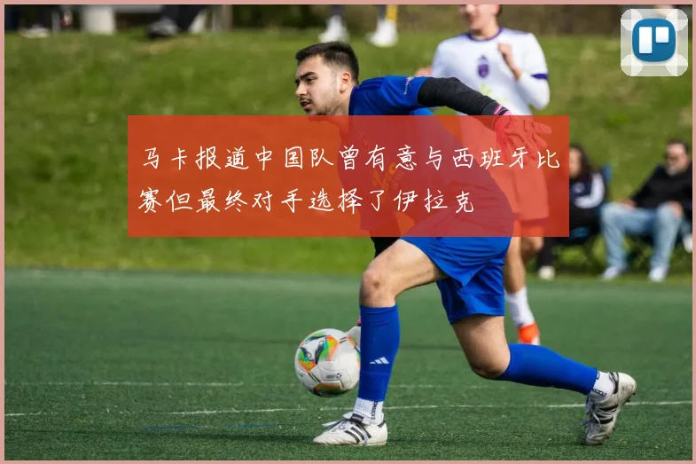 马卡报道中国队曾有意与西班牙比赛但最终对手选择了伊拉克