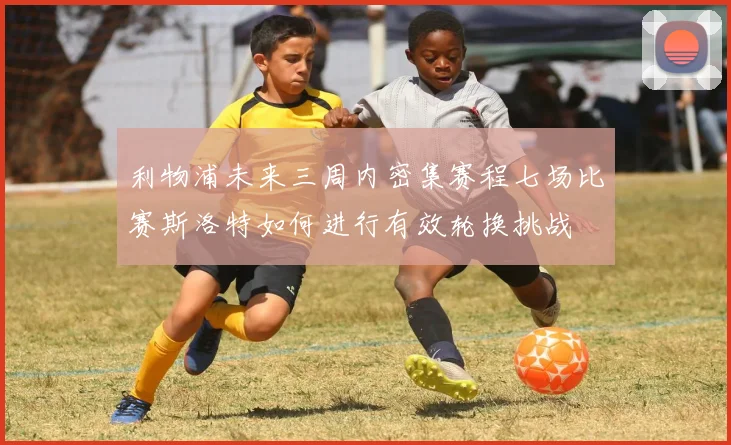 利物浦未来三周内密集赛程七场比赛斯洛特如何进行有效轮换挑战
