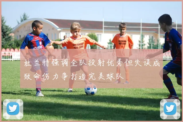 杜兰特强调全队投射优秀但失误成致命伤力争打造完美球队