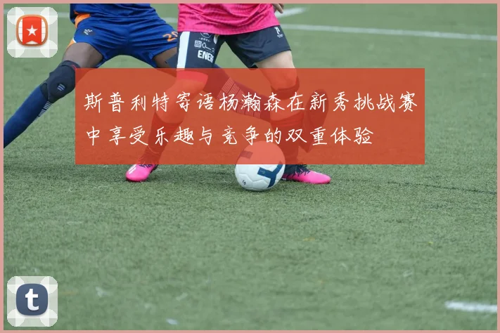 斯普利特寄语杨瀚森在新秀挑战赛中享受乐趣与竞争的双重体验