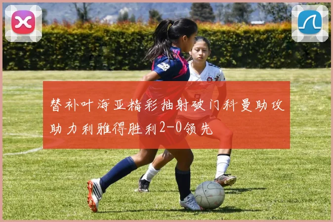 替补叶海亚精彩抽射破门科曼助攻助力利雅得胜利2-0领先