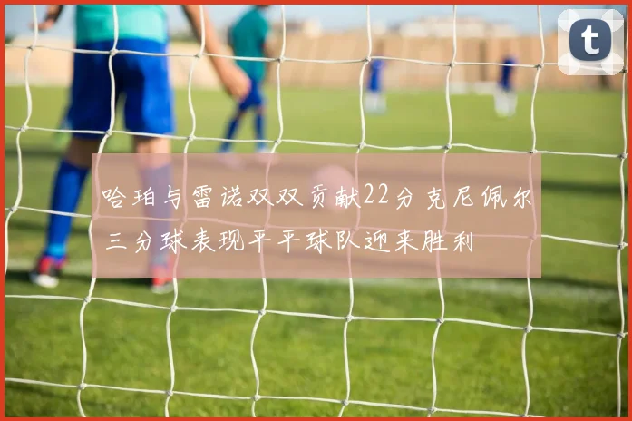 哈珀与雷诺双双贡献22分克尼佩尔三分球表现平平球队迎来胜利