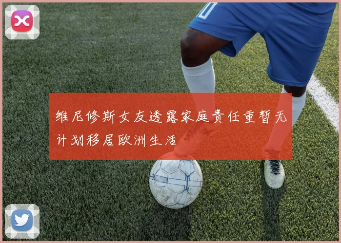 维尼修斯女友透露家庭责任重暂无计划移居欧洲生活