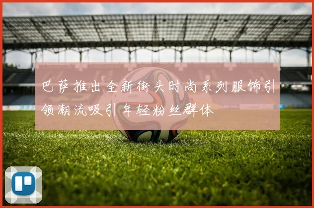 巴萨推出全新街头时尚系列服饰引领潮流吸引年轻粉丝群体